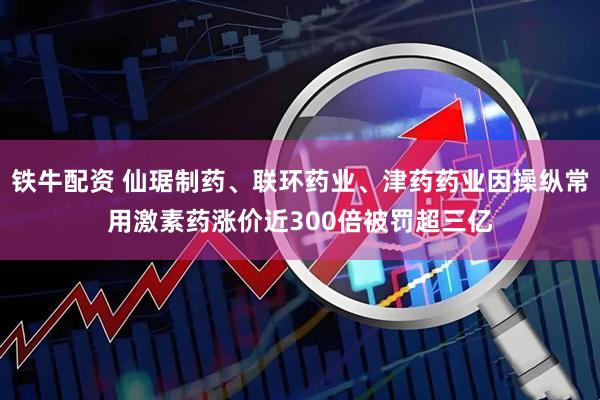 铁牛配资 仙琚制药、联环药业、津药药业因操纵常用激素药涨价近300倍被罚超三亿