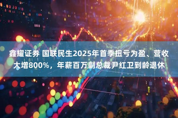 鑫耀证券 国联民生2025年首季扭亏为盈、营收大增800%，年薪百万副总裁尹红卫到龄退休