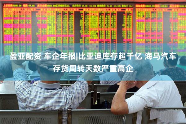 盈亚配资 车企年报|比亚迪库存超千亿 海马汽车存货周转天数严重高企
