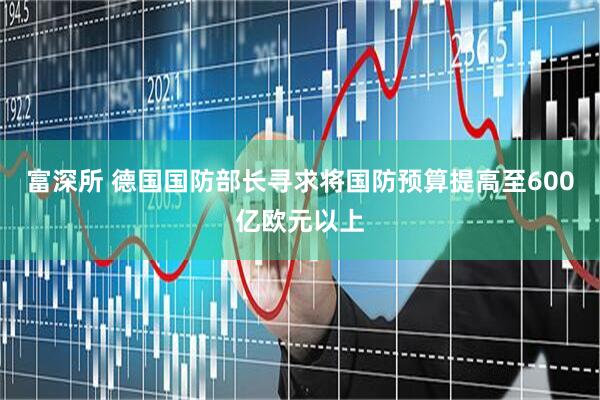 富深所 德国国防部长寻求将国防预算提高至600亿欧元以上