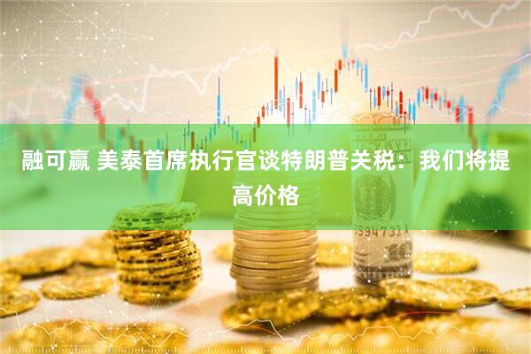 融可赢 美泰首席执行官谈特朗普关税：我们将提高价格
