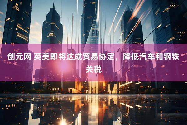 创元网 英美即将达成贸易协定，降低汽车和钢铁关税
