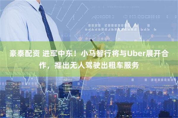 豪泰配资 进军中东！小马智行将与Uber展开合作，推出无人驾驶出租车服务