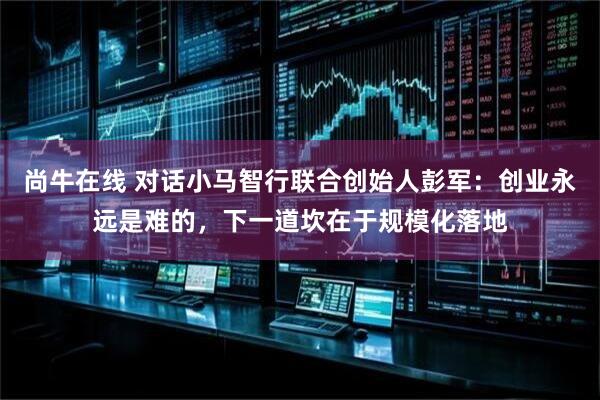 尚牛在线 对话小马智行联合创始人彭军：创业永远是难的，下一道坎在于规模化落地