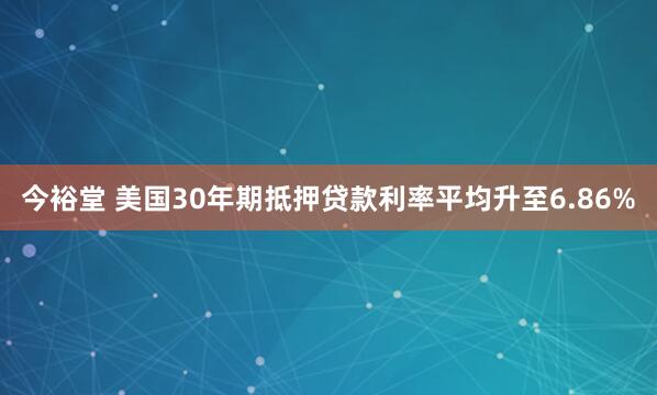 今裕堂 美国30年期抵押贷款利率平均升至6.86%