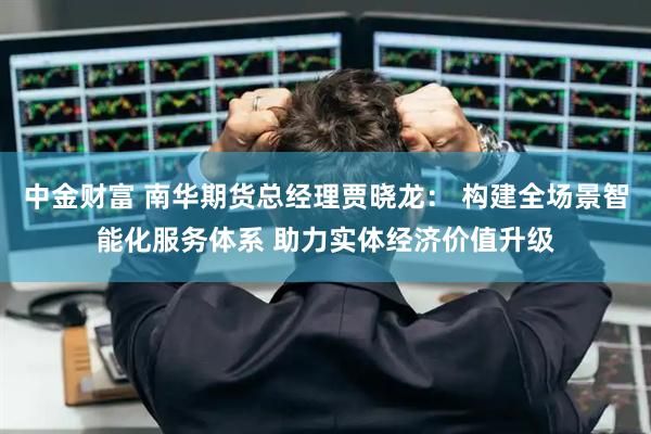 中金财富 南华期货总经理贾晓龙： 构建全场景智能化服务体系 助力实体经济价值升级