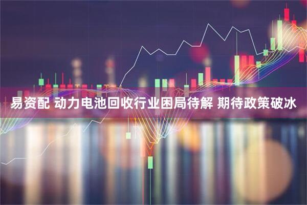 易资配 动力电池回收行业困局待解 期待政策破冰