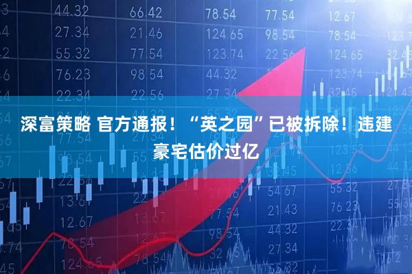 深富策略 官方通报！“英之园”已被拆除！违建豪宅估价过亿