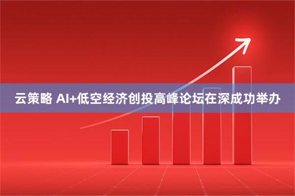 云策略 AI+低空经济创投高峰论坛在深成功举办