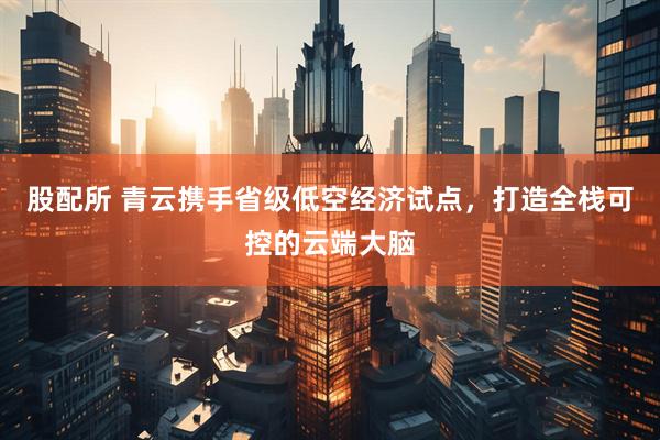 股配所 青云携手省级低空经济试点，打造全栈可控的云端大脑