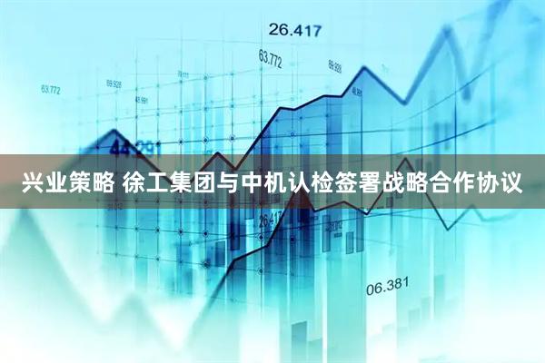 兴业策略 徐工集团与中机认检签署战略合作协议