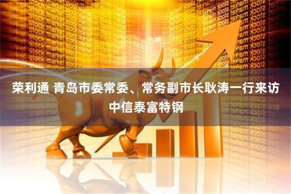 荣利通 青岛市委常委、常务副市长耿涛一行来访中信泰富特钢