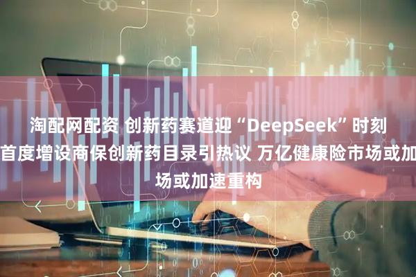 淘配网配资 创新药赛道迎“DeepSeek”时刻？医保首度增设商保创新药目录引热议 万亿健康险市场或加速重构