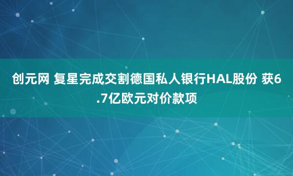 创元网 复星完成交割德国私人银行HAL股份 获6.7亿欧元对价款项