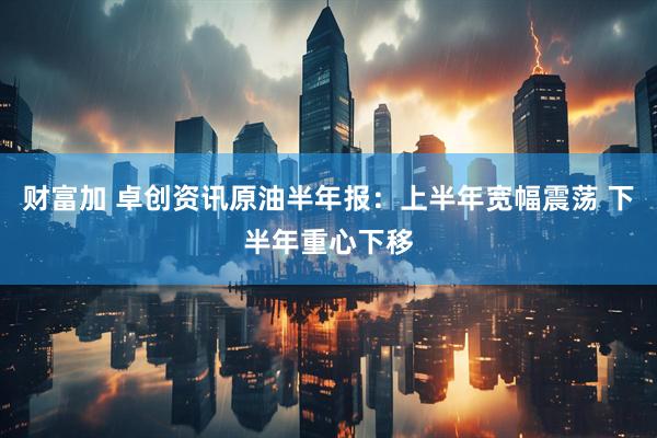 财富加 卓创资讯原油半年报：上半年宽幅震荡 下半年重心下移
