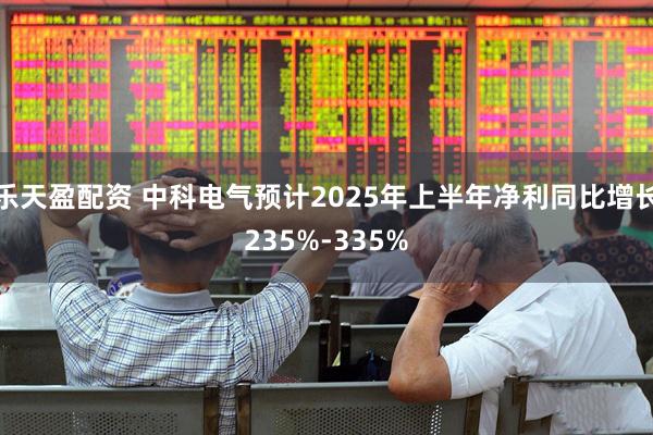 乐天盈配资 中科电气预计2025年上半年净利同比增长235%-335%