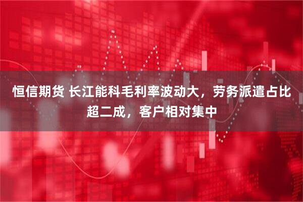 恒信期货 长江能科毛利率波动大，劳务派遣占比超二成，客户相对集中