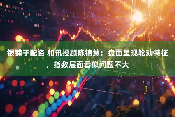 银铺子配资 和讯投顾陈锦慧：盘面呈现轮动特征，指数层面看似问题不大