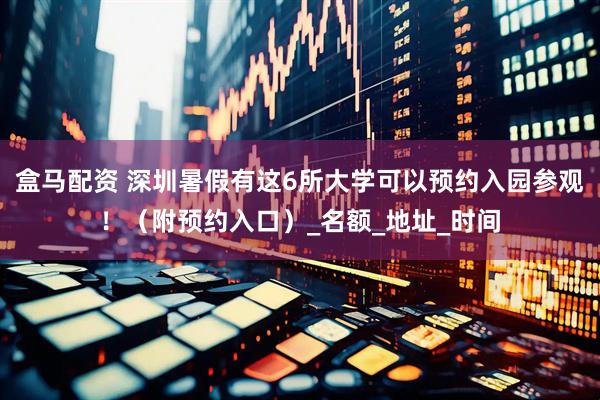 盒马配资 深圳暑假有这6所大学可以预约入园参观！（附预约入口）_名额_地址_时间