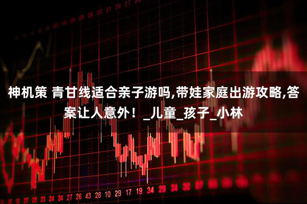 神机策 青甘线适合亲子游吗,带娃家庭出游攻略,答案让人意外！_儿童_孩子_小林