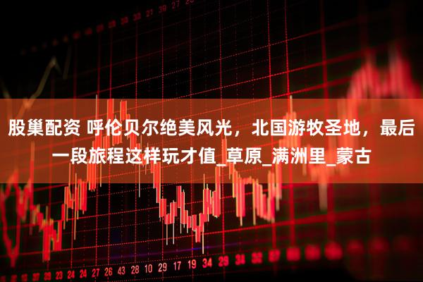 股巢配资 呼伦贝尔绝美风光，北国游牧圣地，最后一段旅程这样玩才值_草原_满洲里_蒙古