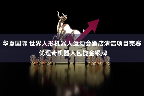 华夏国际 世界人形机器人运动会酒店清洁项目完赛 优理奇机器人包揽金银牌
