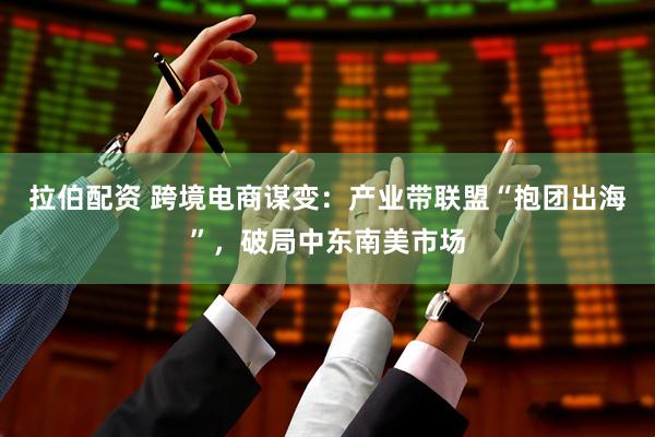 拉伯配资 跨境电商谋变：产业带联盟“抱团出海”，破局中东南美市场