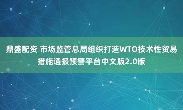 鼎盛配资 市场监管总局组织打造WTO技术性贸易措施通报预警平台中文版2.0版