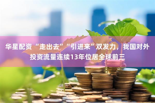 华星配资 “走出去”“引进来”双发力，我国对外投资流量连续13年位居全球前三