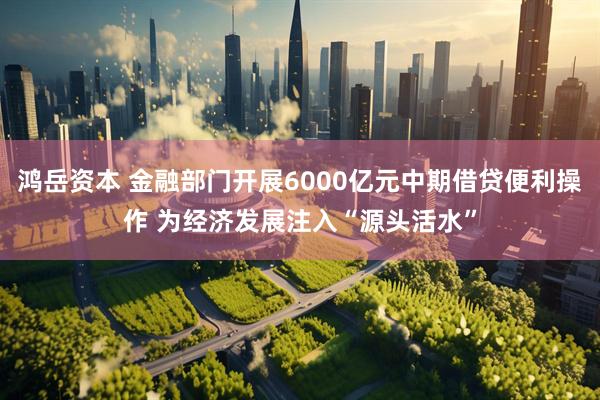 鸿岳资本 金融部门开展6000亿元中期借贷便利操作 为经济发展注入“源头活水”