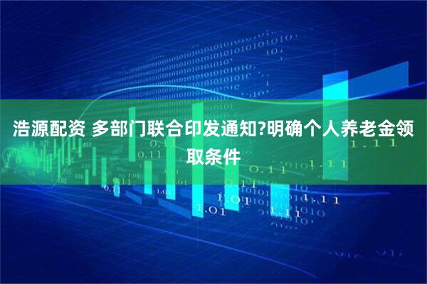 浩源配资 多部门联合印发通知?明确个人养老金领取条件