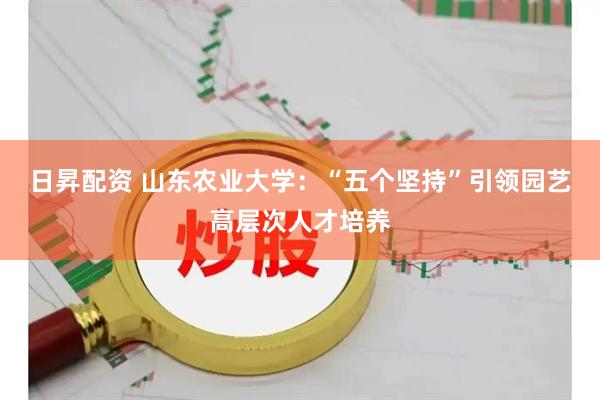 日昇配资 山东农业大学：“五个坚持”引领园艺高层次人才培养
