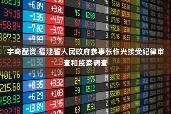 宇奇配资 福建省人民政府参事张作兴接受纪律审查和监察调查