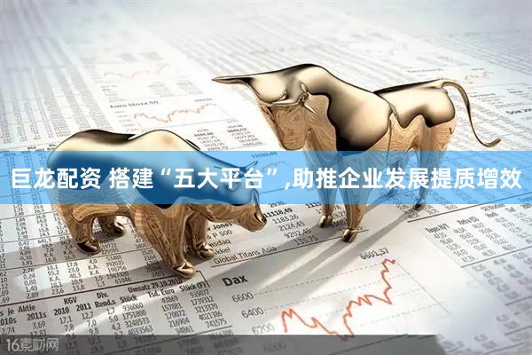 巨龙配资 搭建“五大平台”,助推企业发展提质增效