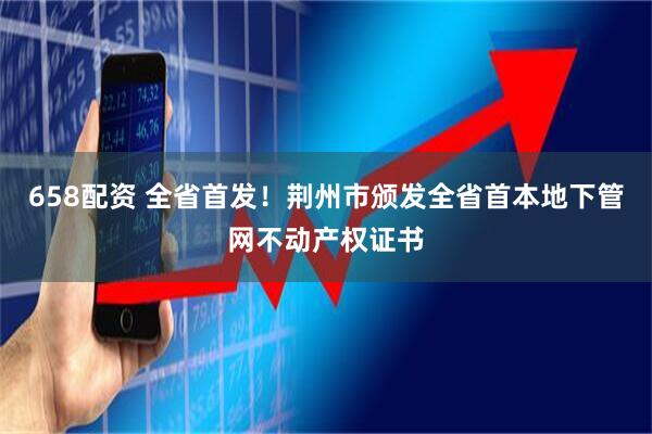 658配资 全省首发！荆州市颁发全省首本地下管网不动产权证书