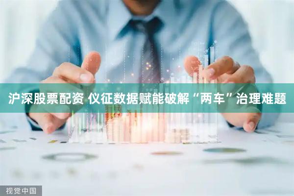 沪深股票配资 仪征数据赋能破解“两车”治理难题