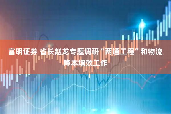 富明证券 省长赵龙专题调研“两通工程”和物流降本增效工作