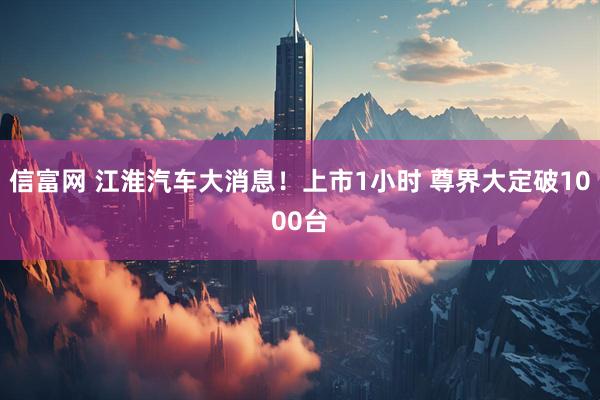 信富网 江淮汽车大消息！上市1小时 尊界大定破1000台