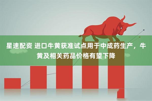 星速配资 进口牛黄获准试点用于中成药生产，牛黄及相关药品价格有望下降