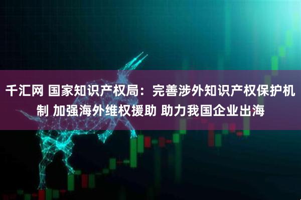 千汇网 国家知识产权局：完善涉外知识产权保护机制 加强海外维权援助 助力我国企业出海