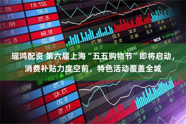 瑶鸿配资 第六届上海“五五购物节”即将启动，消费补贴力度空前，特色活动覆盖全城
