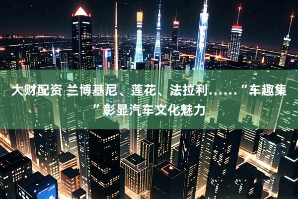 大财配资 兰博基尼、莲花、法拉利……“车趣集”彰显汽车文化魅力