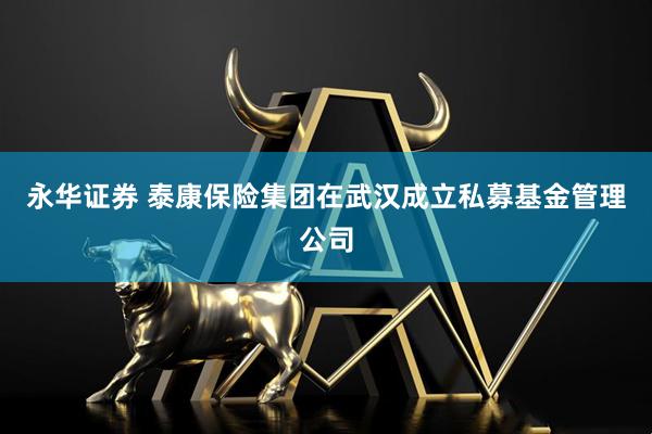 永华证券 泰康保险集团在武汉成立私募基金管理公司