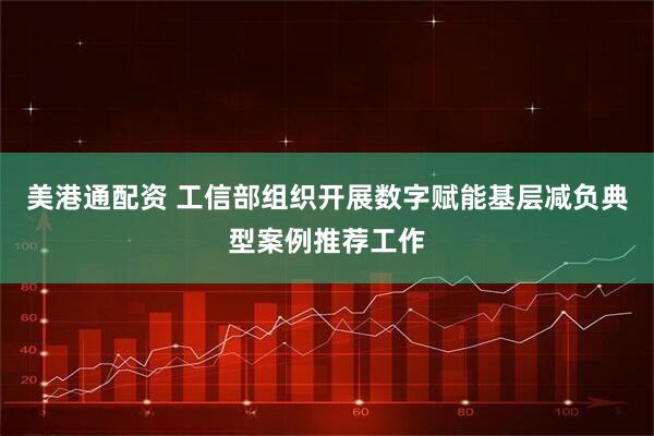 美港通配资 工信部组织开展数字赋能基层减负典型案例推荐工作