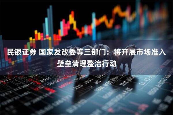 民银证券 国家发改委等三部门：将开展市场准入壁垒清理整治行动