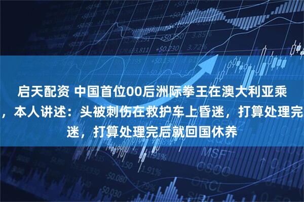 启天配资 中国首位00后洲际拳王在澳大利亚乘公交车时遭袭，本人讲述：头被刺伤在救护车上昏迷，打算处理完后就回国休养