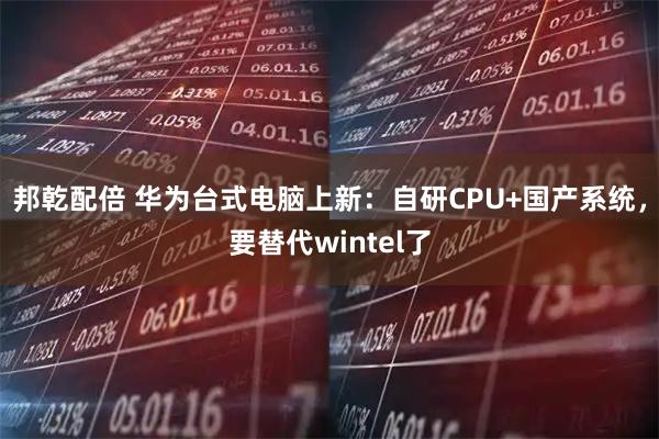 邦乾配倍 华为台式电脑上新：自研CPU+国产系统，要替代wintel了