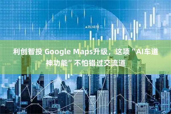 利创智投 Google Maps升级，这项“AI车道神功能”不怕错过交流道