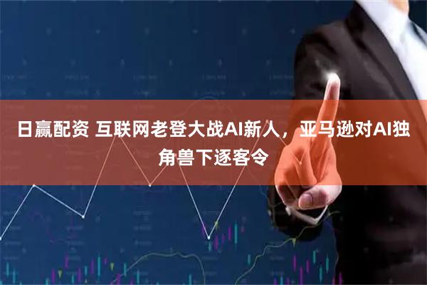 日赢配资 互联网老登大战AI新人，亚马逊对AI独角兽下逐客令