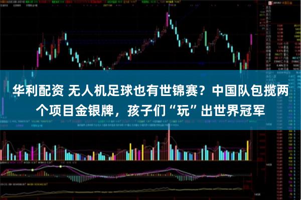 华利配资 无人机足球也有世锦赛？中国队包揽两个项目金银牌，孩子们“玩”出世界冠军